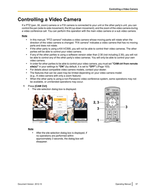 Page 57Controlling a Video CameraIf a PTZ (pan, tilt, zoom) camera or a FIX camera is connected to your unit or the other party’s unit, you can
control the pan (side -to-side movement), the tilt (up -down movement), and the zoom of the video camera during
a video conference call. You can perform this operation with the main video camera or a sub video camera.
Note
•In this manual, "PTZ camera" indicates a video camera whose moving parts will rotate when the
direction of the video camera is changed....