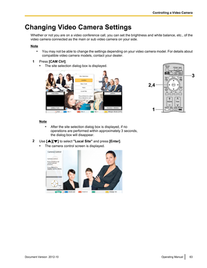 Page 63Changing Video Camera SettingsWhether or not you are on a video conference call, you can set the brightness and white balance, etc., of the
video camera connected as the main or sub video camera on your side.
Note
•You may not be able to change the settings depending on your video camera model. For details about
compatible video camera models, contact your dealer.
1Press  [CAM Ctrl] .
• The site selection dialog box is displayed.
Note
•After the site selection dialog box is displayed, if no
operations...