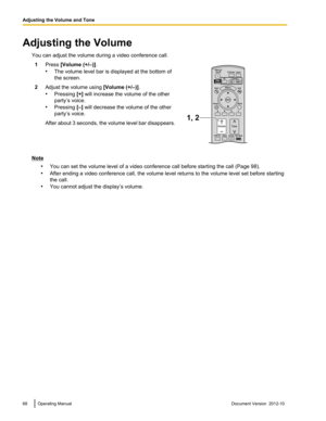 Page 68Adjusting the VolumeYou can adjust the volume during a video conference call.1Press  [Volume (+/–)] .
• The volume level bar is displayed at the bottom of
the screen.2Adjust the volume using  [Volume (+/–)].
• Pressing  [+] will increase the volume of the other
party’s voice.
• Pressing  [–] will decrease the volume of the other
party’s voice.After about 3 seconds, the volume level bar disappears.
Note
•You can set the volume level of a video conference call before starting the call (Page 98).
• After...
