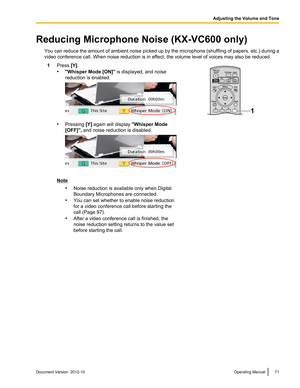 Page 71Reducing Microphone Noise (KX-VC600 only)You can reduce the amount of ambient noise picked up by the microphone (shuffling of papers, etc.) during a
video conference call. When noise reduction is in effect, the volume level of voices may also be reduced.1Press  [Y].
• "Whisper Mode [ON]"  is displayed, and noise
reduction is enabled.
• Pressing  [Y] again will display  "Whisper Mode
[OFF]",  and noise reduction is disabled.
Note
•Noise reduction is available only when Digital
Boundary...