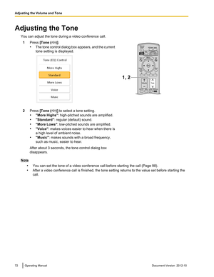 Page 72Adjusting the ToneYou can adjust the tone during a video conference call.1Press  [Tone (/)].
• The tone control dialog box appears, and the current
tone setting is displayed.2Press  [Tone (/)] to select a tone setting.
• "More Highs" : high-pitched sounds are amplified.
• "Standard" : regular (default) sound.
• "More Lows" : low-pitched sounds are amplified.
• "Voice" : makes voices easier to hear when there is
a high level of ambient noise.
• "Music" : makes...