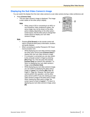 Page 81Displaying the Sub Video Camera’s ImageYou can switch the display from the main video camera to a sub video camera during a video conference call.1Press  [Camera Sub] .
• The sub video camera’s image is displayed. The image
is also visible on the other party’s display.
Note
•When using H.323 or connecting to an MCU or
non-Panasonic video conference system, the
same image may not be shown on the other
party’s display depending on the other party’s
screen layout. Ask the other party to change their
screen...