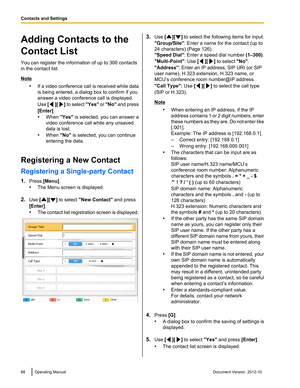 Page 88Adding Contacts to the
Contact List
You can register the information of up to 300 contacts
in the contact list.
Note
•If a video conference call is received while data
is being entered, a dialog box to confirm if you
answer a video conference call is displayed.
Use  [
][] to select  "Yes" or "No"  and press
[Enter] .
• When  "Yes" is selected, you can answer a
video conference call while any unsaved
data is lost.
• When  "No" is selected, you can continue
entering the...