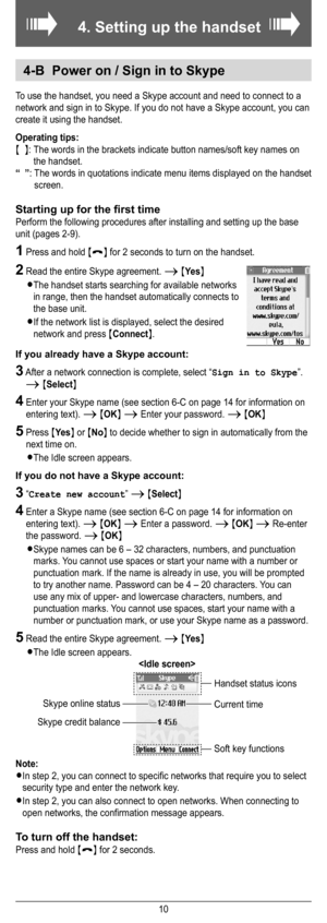 Page 6
10
4. Setting up the handset
ÔÔ
4-B  Power on / Sign in to Skype
To use the handset, you need a Skype account and need to connect to a 
network and sign in to Skype. If you do not have a Skype account, you can 
create it using the handset.
Operating tips:
{  }:  The words in the brackets indicate button names/soft key names on 
the handset.
“  ”:  The words in quotations indicate menu items displayed on the handset 
screen.
Starting up for the ﬁrst time
Perform the following procedures after installing...