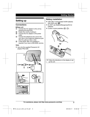 Page 9Setting up
Connections
n
 B a
se unit Connect the AC adaptor to the unit by
pr
e

ssing the plug firmly. Fasten the cord by hooking it.
Connect the AC adaptor to the power
o
ut

let. Connect the telephone line cord to the
u
ni

t, then to the single-line telephone jack
(RJ11C) until you hear a click. A DSL/ADSL filter (not supplied) is
r
e q

uired if you have a DSL/ADSL service.
Note:
R Use only the supplied Panasonic AC
adaptor PNLV226. Battery installation
R US E

 ONLY rechargeable Ni-MH batteries...