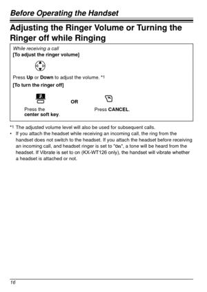 Page 16Before Operating the Handset
16
Adjusting the Ringer Volume or Turning the 
Ringer off while Ringing
While receiving a call
[To adjust the ringer volume]
Press Up or Down to adjust the volume. *1
[To turn the ringer off]
OR
Press the  
center soft key.Press CANCEL.
*1 The adjusted volume level will also be used for subsequent calls.
•	 If you attach the headset while receiving an incoming call, the ring fro\
m the 
handset does not switch to the headset. If you attach the headset before\
 receiving 
an...