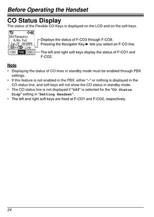 Page 24Before Operating the Handset
24
CO Status DisplayThe status of the Flexible CO Keys is displayed on the LCD and on the so\
ft keys.
Displays the status of F-CO3 through F-CO8.
Pressing the Navigator Key     lets you select an F-CO line.
The left and right soft keys display the status of F-CO1 and 
F-CO2.
Note
•	Displaying the status of CO lines in standby mode must be enabled throug\
h PBX 
settings.
•	 If this feature is not enabled in the PBX, either "–" or nothing is d\
isplayed in the 
CO...