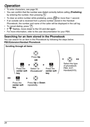 Page 28Operation
28
•	To enter characters, see page   50.
•	 You 	 can 	 confirm 	 that 	 the 	 number 	 was 	 dialed 	 correctly 	 before 	 calling 	 (Predialing ) 
by entering the number, then pressing 
.
•	 To clear an entire number while predialing, press 
 for more than 1 second.
•	 If an outside call is received from a phone number stored in the Handset\
 
Phonebook, the number and name of the caller will be displayed in the ca\
ll log.
•	 To cancel dialing, press 
.
•	 If ""	flashes,	move	closer...