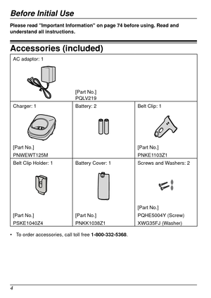 Page 4Before Initial Use
4Before Initial Use
Please read "Important Information" on page 74 before using. Read and 
understand all instructions.
Accessories (included)
AC adaptor: 1
[Part No.]
PQLV219
Charger: 1 Battery: 2Belt Clip: 1
[Part No.] [Part No.]
PNWEWT125M PNKE1103Z1
Belt Clip Holder: 1 Battery Cover: 1 Screws and Washers: 2
[Part No.]
[Part No.] [Part No.]PQHE5004Y (Screw)
PSKE1040Z4 PNKK1038Z1XWG35FJ (Washer)
•	 To order accessories, call toll free  1
‑
800
‑
332
‑
5368 .   