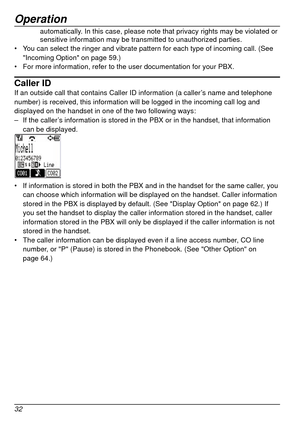 Page 32Operation
32
automatically. In this case, please note that privacy rights may be violated or 
sensitive information may be transmitted to unauthorized parties.
•	 You can select the ringer and vibrate pattern for each type of incoming c\
all. (See 
"Incoming Option" on page
  59.)
•	 For more information, refer to the user documentation for your PBX.
Caller IDIf an outside call that contains Caller ID information (a caller’s name and telephone 
number) is received, this information will be logged...