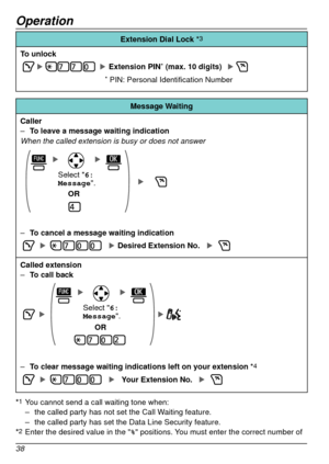 Page 38Operation
38
Extension Dial Lock	*3
To unlock
Extension PIN* (max. 10 digits) 
* PIN: Personal Identification Number
Message Waiting
Caller
 – T

o leave a message waiting indication
When the called extension is busy or does not answer
OR
Select 6:
Message .
 –To cancel a message waiting indication
Desired Extension No. 
Called extension –T
o call back
OR
Select 6:
Message .
 –To clear message waiting indications left on your extension *4
Your Extension No.
*1 You cannot send a call waiting tone when: –...