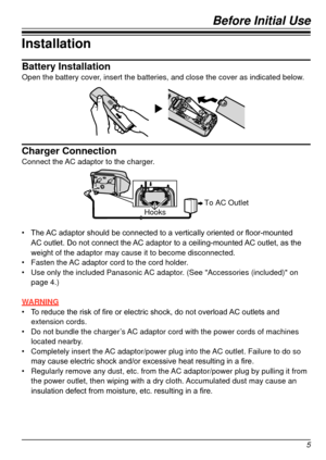 Page 5Before Initial Use
5
Installation
Battery InstallationOpen the battery cover, insert the batteries, and close the cover as indicated below.
Charger ConnectionConnect the AC adaptor to the charger.
To AC OutletHooks
•	 The	AC 	 adaptor 	 should 	 be 	 connected 	 to 	 a 	 vertically 	 oriented 	 or 	 floor-mounted 	AC
	 outlet. 	 Do 	 not 	 connect 	 the 	AC 	 adaptor 	 to 	 a 	 ceiling-mounted 	AC 	 outlet, 	 as 	 the 	
weight of the adaptor may cause it to become disconnected.
•	 Fasten the 

AC adaptor...