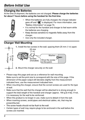 Page 6Before Initial Use
6
Charging the BatteriesAt the time of shipment, the batteries are not charged. Please charge the batteries 
for about 7  hours before using the handset for the first time .
•	When the batteries are fully charged, the charge indicator 
goes off and "" is displayed. For more information, see 
"Battery Information" on page   74.
•	 It is normal for the handset and charger to feel warm while 
the batteries are charging.
•	 Keep
	
devices
	
sensitive 	 to 	 magnetic...