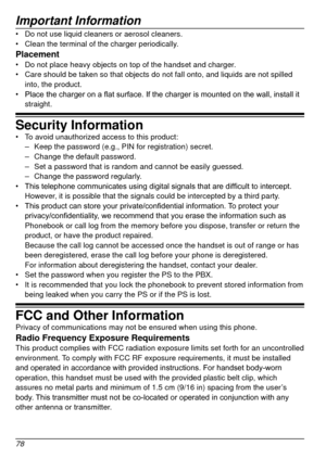 Page 78Important Information
78
•	Do not use liquid cleaners or aerosol cleaners.
•	 Clean the terminal of the charger periodically.
Placement•	Do not place heavy objects on top of the handset and charger.
•	 Care should be taken so that objects do not fall onto, and liquids are n\
ot spilled 
into, the product.
•	 Place
	 the 	 charger 	 on 	 a 	 flat 	 surface. 	 If 	 the 	 charger 	 is 	 mounted 	 on 	 the 	 wall, 	 install 	 it 	
straight.
Security Information•	To avoid unauthorized access to this product:...