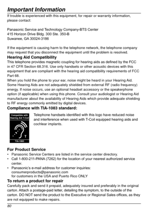 Page 80Important Information
80
If trouble is experienced with this equipment, for repair or warranty in\
formation, 
please contact:
Panasonic	 Service 	 and 	
T
 echnology 	 Company-BTS 	 Center
415
	 Horizon 	 Drive 	 Bldg. 	 300 	 Ste. 	 350-B
Suwanee,
	 GA
	
 30024-3186
If the equipment is causing harm to the telephone network, the telephone\
 company 
may request that you disconnect the equipment until the problem is resol\
ved.
Hearing Aid CompatibilityThis	telephone	provides	magnetic	coupling	for...