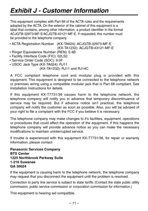 Page 11– 11 –
Exhibit J - Customer Information
This equipment complies with P art 68 of the A CTA r ules and the requirements
adopted b y the ACTA. On the e xterior of the cabinet of this equipment is a 
label that contains , among other information, a product identifier in the f ormat 
A CJGTB-32973-MF-E/A CJGTB-43121-MF-E. If requested, this number must 
be pro vided to the telephone compan y.
  
  	                                    (KX-T A1232): ACJGTB-43121-MF-E...