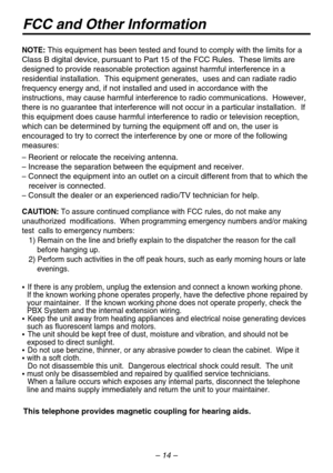 Page 14FCC and Other Information
This telephone provides magnetic coupling for hearing aids.
NOTE: 
– 
– 
– 
   receiver is connected.
– 
CAUTION: To assure continued compliance with FCCrules, do not make any 
unauthorized modifications.  When programming emergency numbers and/\
or making 
test  calls to emergency numbers:
1) Remain on the line and brieflyexplain to the dispatcher the reas\
onfor the call 
    before hanging up.
2) Perform such activities in the off peak hours, such as early morning\
 hours or...