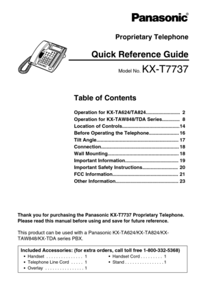 Page 1Proprietary Telephone
Quick Reference Guide
Model No. KX-T7737
Thank you for purchasing the Panasonic KX-T7737 Proprietary Telephone. 
Please read this manual before using and save for future reference.
This product can be used with a Panasonic KX-TA624/KX-TA824/KX-
TAW848/KX-TDA series PBX.
Table of Contents
Operation for KX-TA624/TA824......................... 2
Operation for KX-TAW848/TDA Series............. 8
Location of Controls..........................................14
Before Operating the...