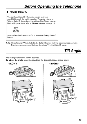 Page 1717
Talking Caller ID
Slide the TALK CID Selector to ON to enable the Talking Caller ID 
feature.
You can hear Caller ID information vocally sent from
your PBX through the built-in speaker. The voice volume of 
Talking Caller ID depends on the setting of the Ringer volume.
For the Ringer volume, refer to Ringer volume on page 16.
TALK CIDOFF ON
Before Operating the Telephone
Tilt Angle
< LOW > < HIGH >
The tilt angle of the unit can be adjusted.
To adjust the angle, insert the stand into the desired holes...