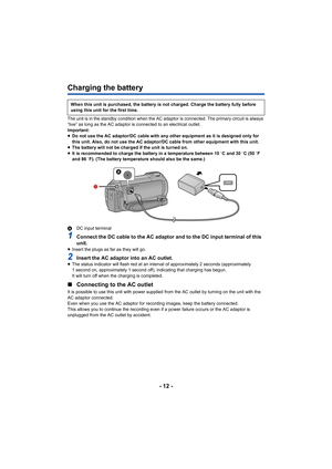 Page 12- 12 -
Charging the battery
The unit is in the standby condition when the AC adaptor is connected. The primary circuit is always 
“live” as long as the AC adaptor is connected to an electrical  outlet.
Important:
≥ Do not use the AC adaptor/DC cable with any other equipment as  it is designed only for 
this unit. Also, do not use the AC adaptor/DC cable from other  equipment with this unit.
≥ The battery will not be charged if the unit is turned on.
≥ It is recommended to charge the battery in a...