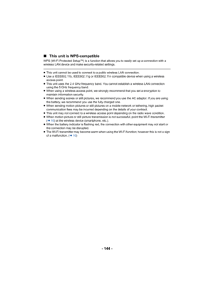 Page 144- 144 -
∫
This unit is WPS-compatible
WPS (Wi-Fi Protected Setup™) is a function that allows you to e asily set up a connection with a 
wireless LAN device and make security-related settings.
≥ This unit cannot be used to connect to a public wireless LAN co nnection.
≥ Use a IEEE802.11b, IEEE802.11g or IEEE802.11n compatible device  when using a wireless 
access point.
≥ This unit uses the 2.4 GHz frequency band. You cannot establish  a wireless LAN connection 
using the 5 GHz frequency band.
≥ When...