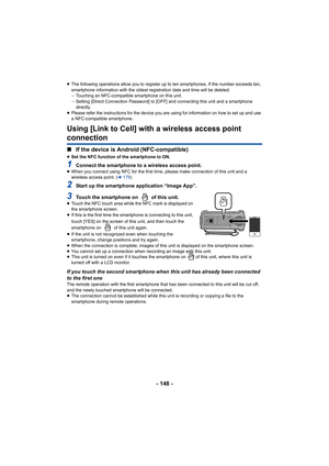 Page 148- 148 -
≥The following operations allow you to register up to ten smartp hones. If the number exceeds ten, 
smartphone information with the oldest registration date and ti me will be deleted.
j Touching an NFC-compatible smartphone on this unit.
j Setting [Direct Connection Password] to [OFF] and connecting th is unit and a smartphone 
directly.
≥ Please refer the instructions for the device you are using for  information on how to set up and use 
a NFC-compatible smartphone.
Using [Link to Cell] with a...