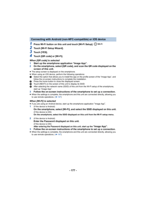 Page 177- 177 -
1Press Wi-Fi button on this unit and touch [Wi-Fi Setup]. 
2Touch [Wi-Fi Setup Wizard].
3Touch [YES].
4Touch [QR code] or [Wi-Fi].
When [QR code] is selected
1 Start up the smartphone application “Image App”.
2 On the smartphone, select [QR code], and scan the QR code displ ayed on the 
screen of this unit.
≥ The setup screen is displayed on the smartphone.
≥ When using an iOS device, perform the following operations:
1 Select the option that allows you to install the app on the pro file screen...