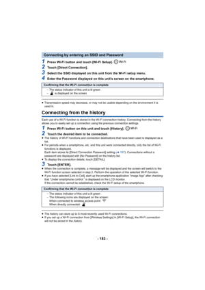 Page 183- 183 -
1Press Wi-Fi button and touch [Wi-Fi Setup]. 
2Touch [Direct Connection].
3Select the SSID displayed on this unit from the Wi-Fi setup menu.
4Enter the Password displayed on this unit’s screen on the smart phone.
≥Transmission speed may decrease, or may not be usable depending  on the environment it is 
used in.
Connecting from the history
Each use of a Wi-Fi function is stored in the Wi-Fi connection  history. Connecting from the history 
allows you to easily set up a connection using the...
