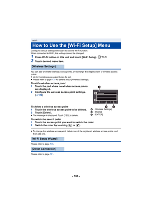 Page 186- 186 -
Configure various settings necessary to use the Wi-Fi function.
When connected to Wi-Fi, the settings cannot be changed.
1Press Wi-Fi button on this unit and touch [Wi-Fi Setup]. 
2Touch desired menu item.
You can add or delete wireless access points, or rearrange the display order of wireless access 
points.
≥ Up to 3 wireless access points can be set.
≥ Please refer to page  178 for details about [Wireless Settings].
To add a wireless access point
1Touch the part where no wireless access points...