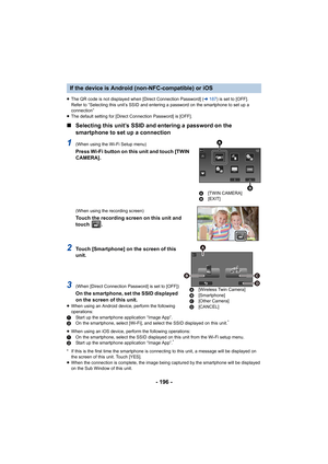 Page 196- 196 -
≥The QR code is not displayed when [Direct Connection Password]  (l 187 ) is set to [OFF].
Refer to “Selecting this unit’s SSID and entering a password on the smartphone to set up a 
connection”
≥ The default setting for [Direct Connection Password] is [OFF].
∫ Selecting this unit’s SSID and entering a password on the 
smartphone to set up a connection
1(When using the Wi-Fi Setup menu)
Press Wi-Fi button on this unit and touch [TWIN 
CAMERA].
(When using the recording screen)
Touch the recording...