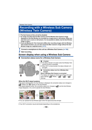 Page 199- 199 -
1Connect a smartphone to this unit as a Wireless Sub Camera. (l194)
2Start recording.
Screen display when using a Wireless Sub Camera
∫Connection status icons for a Wireless Sub Camera
When the Wi-Fi signal weakensIf the signal weakens when the Su b Window is displayed, the connection status icon changes to 
 (Weak) and   flashes on the Sub Window.
If the signal weakens further, the connection status icon changes to   and the Sub Window 
image disappears. (You cannot operate the Sub Window.)
≥...