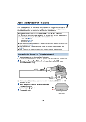 Page 238- 238 -
About the Remote Pan Tilt Cradle
If you connect this unit to the Remote Pan Tilt Cradle VW-CTR1 (optional) by USB cable, this unit 
can automatically track the movement of the subject being recor ded. This unit zooms in/out the 
image automatically, and the Remote Pan Tilt Cradle pans and ti lts this unit.
1Attach this unit to the Remote Pan Tilt Cradle.≥For details on attachment method, refer to the operating instru ctions of Remote Pan Tilt Cradle.
2Connect the Remote Pan Tilt Cradle to this...