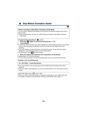 Page 63- 63 -
≥Change the Recording Mode to  . ( l53)1 Press the   button to record the still pictures. (l26)
2 Touch [Enter].
≥A still picture will be recorded, and it will be displayed in a  semi-transparent state on the recording 
screen. Look at the picture to estimate how far you should move  the subject for the next 
recording.
≥ If you have already recorded still pictures in the recording gr oup, the last still picture will be 
displayed in a semi-transparent state on the recording screen.
≥ To record...