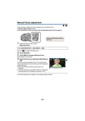 Page 67- 67 -
Manual Focus adjustment
If auto focusing is difficult due to the conditions, then use Manual Focus.
≥ Switch to Manual Mode. ( l64)
≥ For information on how to set items with the Multi Manual Dial,  refer to page 64.
1(When MF assist function is used)Select the menu.
≥Touch   to display the Manual icon.
2Touch [FOCUS].
3Touch [MF] to change to Manual Focus.≥MF appears on the screen.
4Adjust the focus by rotating the Multi Manual 
Dial.
The in-focus area is displayed in blue. The normal screen...