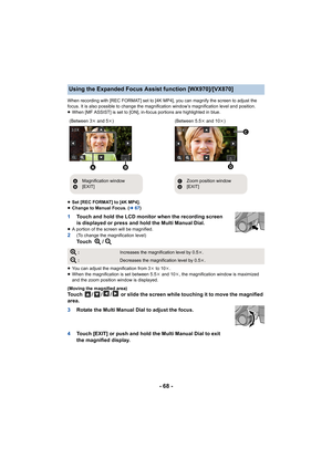 Page 68- 68 -
When recording with [REC FORMAT] set to [4K MP4], you can magnify the screen to adjust the 
focus. It is also possible to change the magnification window’s  magnification level and position.
≥ When [MF ASSIST] is set to [ON], in-focus portions are highligh ted in blue.
≥ Set [REC FORMAT] to [4K MP4].
≥ Change to Manual Focus. ( l67)
1 Touch and hold the LCD monitor when the recording screen 
is displayed or press and hold the Multi Manual Dial.
≥A portion of the screen will be magnified.2(To...