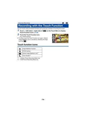 Page 70- 70 -
You can record using convenient functions just by the easy operation of touching the screen.
1Touch   (left side)/  (right side) of   on the Touch Menu to displ ay 
Touch Function icons. (
l20)
2Touch the Touch Function icon.
(e.g. AF/AE tracking)
≥ To cancel, touch the Touch Fu nction icon again. (Optical 
Image Stabilizer Lock is canceled by releasing the finger 
touching  .)
Touch function icons
*1 In Motion Picture Recording Mode only
*2 In Still Picture Recording Mode only
Advanced...