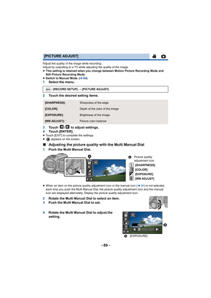 Page 89- 89 -
Adjust the quality of the image while recording.
Adjust by outputting to a TV while adjusting the quality of the image.
≥ This setting is retained when you change between Motion Picture  Recording Mode and 
Still Picture Recording Mode.
≥ Switch to Manual Mode. ( l64)
1 Select the menu.
2 Touch the desired setting items.
3 Touch  /  to adjust settings.
4 Touch [ENTER].
≥Touch [EXIT] to complete the settings.
≥  appears on the screen.
∫Adjusting the picture quality with the Multi Manual Dial
1 Push...