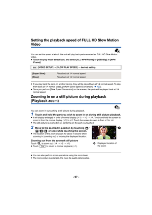 Page 97- 97 -
Setting the playback speed of FULL HD Slow Motion 
Video
You can set the speed at which this unit will play back parts recorded as FULL HD Slow Motion 
Video.
≥ Touch the play mode select icon, and select [ALL MP4/iFrame] or  [1080/60p] in [MP4/
iFrame].
≥ If you play back the parts on another device, they will be play ed back at 1/2 normal speed. To play 
them back at 1/4 normal speed, perform [Slow Speed Conversion]  (l 123 ).
≥ Once you perform [Slow Speed Conversion] on the scenes, the par ts...