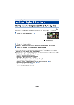 Page 98- 98 -
Playing back motion pictures/still pictures by date
The scenes or the still pictures recorded on the same day can be played back in succession.
1Touch the date select icon. (l20)
2Touch the playback date.The scenes or the still pictures recorded on the date selected are displayed as thumbnails.
3Touch the scene or the still picture to be played back.
≥If you press the recording/playback button to switch between Re cording Mode and Playback 
Mode, the [VIEW ALL] screen will be displayed again.
≥ In...