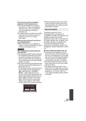 Page 109109VQT3Y04
Do not use the unit for surveillance 
purposes or other business uses.
≥This unit was designed for consumer 
intermittent use. It was not intended for 
continuous use, or for any industrial or 
commercial application resulting in 
prolonged use.
≥ In certain situations, continuous use could 
cause the unit to overheat and cause a 
malfunction. Such use is strongly 
discouraged.
When you are not going to use the unit 
for an extended time
≥ When storing the unit in a cupboard or 
cabinet, it is...