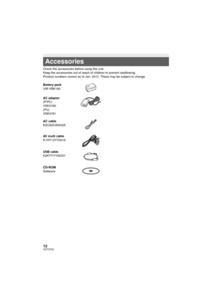 Page 1212VQT3Y04
 
Check the accessories before using this unit.
Keep the accessories out of reach of children to prevent swallowing.
Product numbers correct as of Jan. 2012. These may be subject to change.
Accessories
Battery pack
VW-VBK180
AC adaptor
(P/PC)
VSK0780
(PU)
VSK0781
AC cable
K2CA2CA00025
AV multi cable
K1HY12YY0016
USB cable
K2KYYYY00201
CD-ROM
Software
HC-V100&V100MP_PC_PU_VQT3Y04_mst.book  12 ページ  ２０１２年１月５日　木曜日　午前１０時２０分 