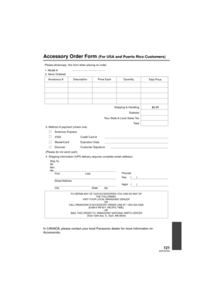 Page 121121VQT3Y04
Accessory Order Form (For USA and Puerto Rico Customers)
In CANADA, please contact your local Panasonic dealer for more information on 
Accessories.
TO OBTAIN ANY OF OUR ACCESSORIES YOU CAN DO ANY OF THE FOLLOWING: 
VISIT YOUR LOCAL PANASONIC DEALER  OR 
CALL PANASONIC’S ACCESSORY ORDER LINE AT 1-800-332-5368  [6 AM-6 PM M-F, PACIFIC TIME] OR 
MAIL THIS ORDER TO: PANASONIC NATIONAL PARTS CENTER 20421 84th Ave. S., Kent, WA 98032
Ship To: 
Mr.
Mrs.
Ms.
First Last
Street Address 
City State Zip...