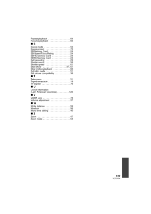 Page 127127VQT3Y04
Repeat playback   . . . . . . . . . . . . . . . . . 64Resume playback   . . . . . . . . . . . . . . . . 65
∫S
Scene mode   . . . . . . . . . . . . . . . . . . . . 53Scene protect   . . . . . . . . . . . . . . . . . . . 73SD Memory Card  . . . . . . . . . . . . . . . . . 24SD Speed Class Rating  . . . . . . . . . . . . 24SDHC Memory Card   . . . . . . . . . . . . . . 24SDXC Memory Card   . . . . . . . . . . . . . . 24Self-recording   . . . . . . . . . . . . . . . . . . . 29Shutter sound   . . ....