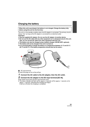 Page 2121VQT3Y04
Charging the battery
The unit is in the standby condition when the AC adaptor is connected. The primary circuit is 
always “live” as long as the AC adaptor is connected to an electrical outlet.
Important:
≥Use the supplied AC adaptor. Do not use the AC adaptor of another device.
≥ Do not use the AC cable with any other equipment as it is designed only for this unit. 
Also, do not use the AC cable from other equipment with this unit.
≥ The battery can also be charged using a battery charger...