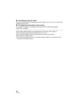 Page 2222VQT3Y04
∫Connecting to the AC outletIf you turn on the unit while connecting with the AC adaptor, you can use the unit with power 
supplied from the outlet.
∫To charge by connecting to other device
It is possible to charge by connecting to other device with the USB cable (supplied).
Please refer to page 95.
≥If the status indicator flashes at a particularly fast or slow rate, refer to page 111.
≥ We recommend using Panasonic batteries ( l12, 23, 119).
≥ If you use other batteries, we cannot guarantee...