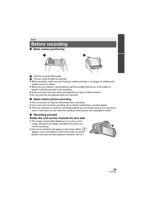 Page 2929VQT3Y04
∫Basic camera positioning
1 Hold the unit with both hands.
2 Put your hand through the grip belt.
≥ When recording, make sure your footing is stable and there is no danger of colliding with 
another person or object.
≥ When you are outdoors, record pictures with the sunlight behind you. If the subject is 
backlit, it will become dark in the recording.
≥ Keep your arms near your body and separate your legs for better balance.
≥ Do not cover the microphones with your hand etc.
∫ Basic motion...