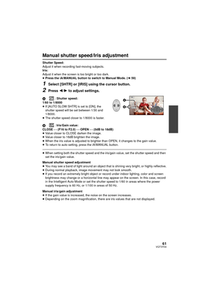 Page 6161VQT3Y04
Manual shutter speed/Iris adjustment
Shutter Speed:
Adjust it when recording fast-moving subjects.
Iris:
Adjust it when the screen is too bright or too dark.
≥Press the iA/MANUAL button to switch to Manual Mode. ( l59)
1Select [SHTR] or [IRIS] using the cursor button.
2Press 2/ 1 to adjust settings.
A: Shutter speed:
1/60 to 1/8000
≥ If [AUTO SLOW SHTR] is set to [ON], the 
shutter speed will be set between 1/30 and 
1/8000.
≥ The shutter speed closer to 1/8000 is faster.
B : Iris/Gain value:...