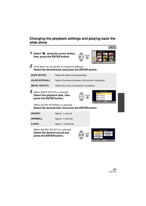 Page 6767VQT3Y04
Changing the playback settings and playing back the 
slide show
1Select   using the cursor button, 
then press the ENTER button.
2(Only when you would like to change the settings)
Select the desired item and press the ENTER button.
3(When [DATE SETUP] is selected)
Select the playback date, then 
press the ENTER button.
(When [SLIDE INTERVAL] is selected)
Select the desired item and press the ENTER button.
(When [MUSIC SELECT] is selected)
Select the desired sound and 
press the ENTER button....