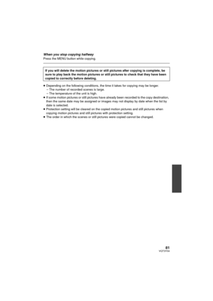 Page 8181VQT3Y04
When you stop copying halfwayPress the MENU button while copying.
≥Depending on the following conditions, the time it takes for copying may be longer.
jThe number of recorded scenes is large.
j The temperature of the unit is high.
≥ If some motion pictures or still pictures have already been recorded to the copy destination, 
then the same date may be assigned or images may not display by date when the list by 
date is selected.
≥ Protection setting will be cleared on the copied motion pictures...