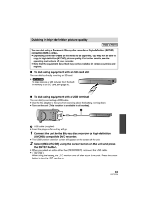 Page 8383VQT3Y04
∫To dub using equipment with an SD card slot
You can dub by directly inserting an SD card.
≥
To copy scenes or still pictures from the built-
in memory to an SD card, see page 80.
∫ To dub using equipment with a USB terminal
You can dub by connecting a USB cable.
≥Use the AC adaptor to free you from worrying about the battery running down.
≥ Turn on the unit (This function is available in all modes).
A USB cable (supplied)
≥ Insert the plugs as far as they will go.
1Connect the unit to the...